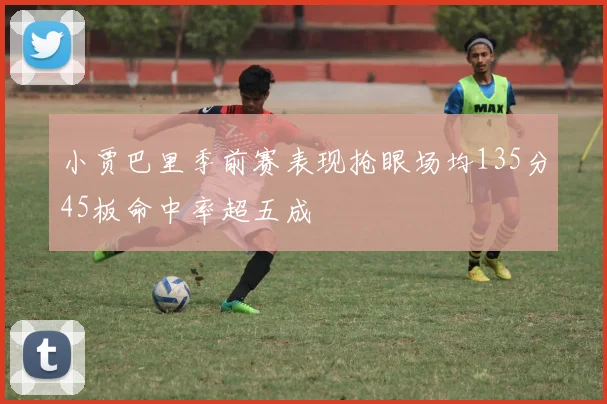 小贾巴里季前赛表现抢眼场均135分45板命中率超五成