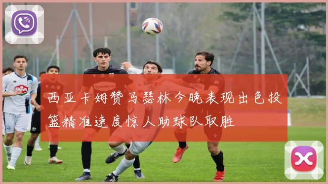 西亚卡姆赞马瑟林今晚表现出色投篮精准速度惊人助球队取胜