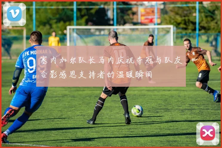 塞内加尔队长马内庆祝夺冠与队友合影感恩支持者的温暖瞬间