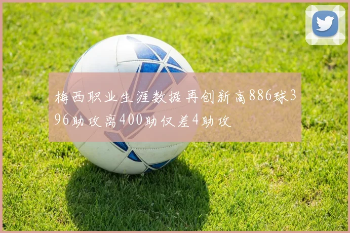 梅西职业生涯数据再创新高886球396助攻离400助仅差4助攻