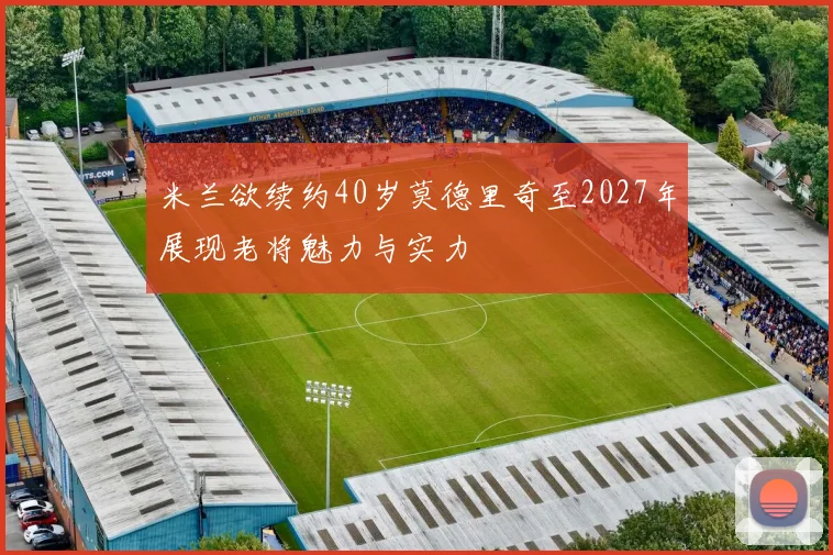 米兰欲续约40岁莫德里奇至2027年展现老将魅力与实力