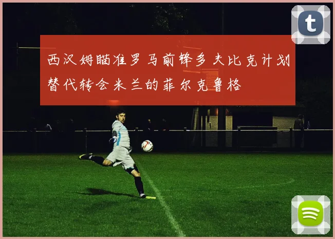西汉姆瞄准罗马前锋多夫比克计划替代转会米兰的菲尔克鲁格