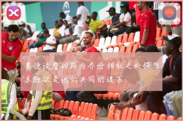 基德谈詹姆斯与乔丹相似之处强烈求胜欲是他们共同的追求