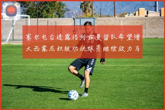 塞尔电台透露格列兹曼留队希望增大西蒙尼积极劝说球员继续效力马竞