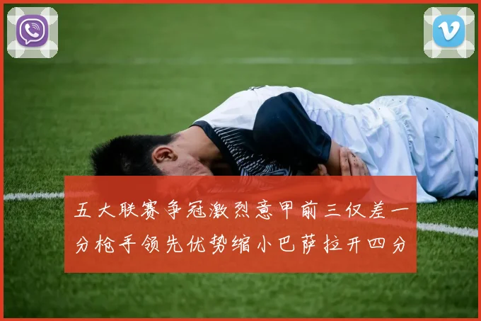 五大联赛争冠激烈意甲前三仅差一分枪手领先优势缩小巴萨拉开四分差距