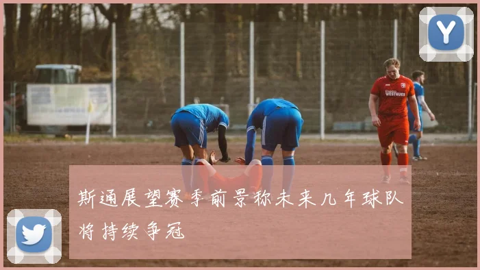 斯通展望赛季前景称未来几年球队将持续争冠