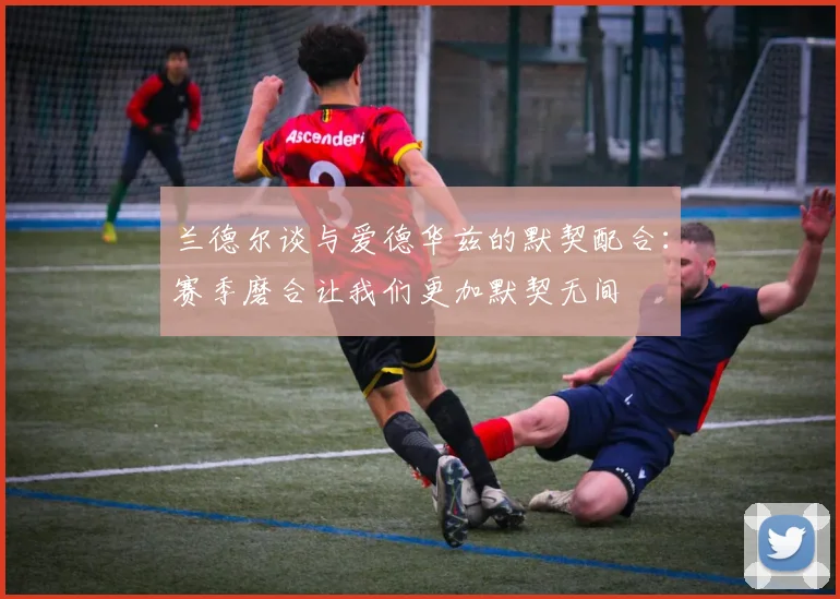 兰德尔谈与爱德华兹的默契配合：赛季磨合让我们更加默契无间