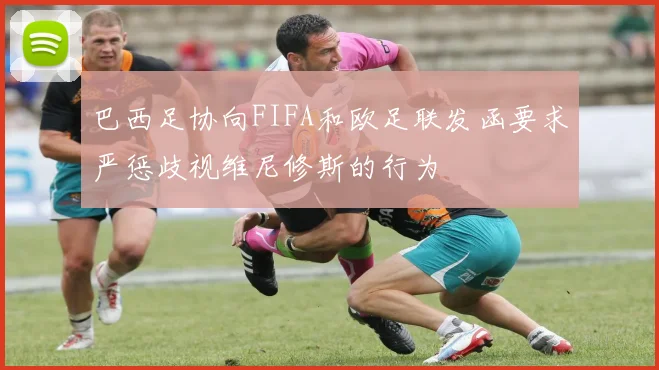 巴西足协向FIFA和欧足联发函要求严惩歧视维尼修斯的行为