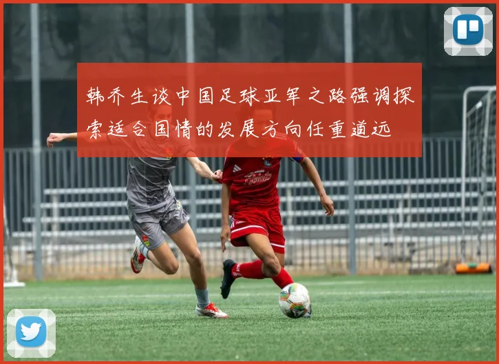 韩乔生谈中国足球亚军之路强调探索适合国情的发展方向任重道远