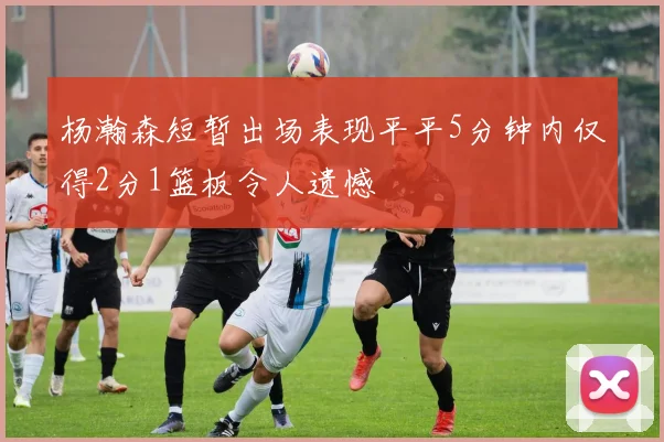 杨瀚森短暂出场表现平平5分钟内仅得2分1篮板令人遗憾