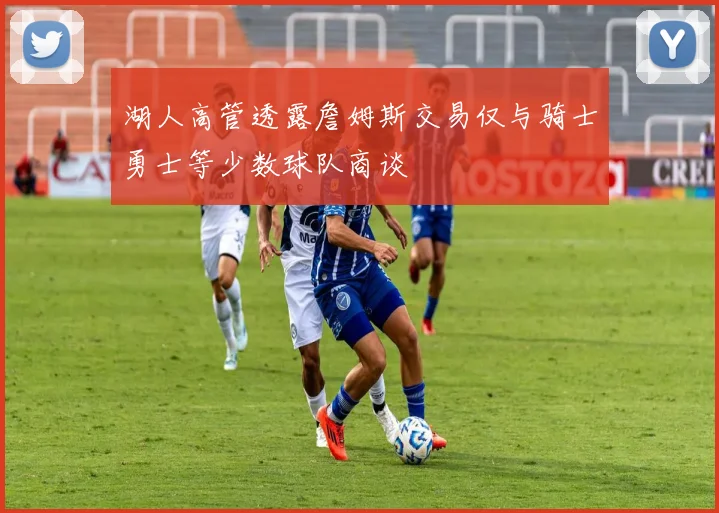 湖人高管透露詹姆斯交易仅与骑士勇士等少数球队商谈