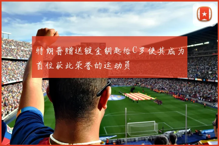 特朗普赠送镀金钥匙给C罗使其成为首位获此荣誉的运动员