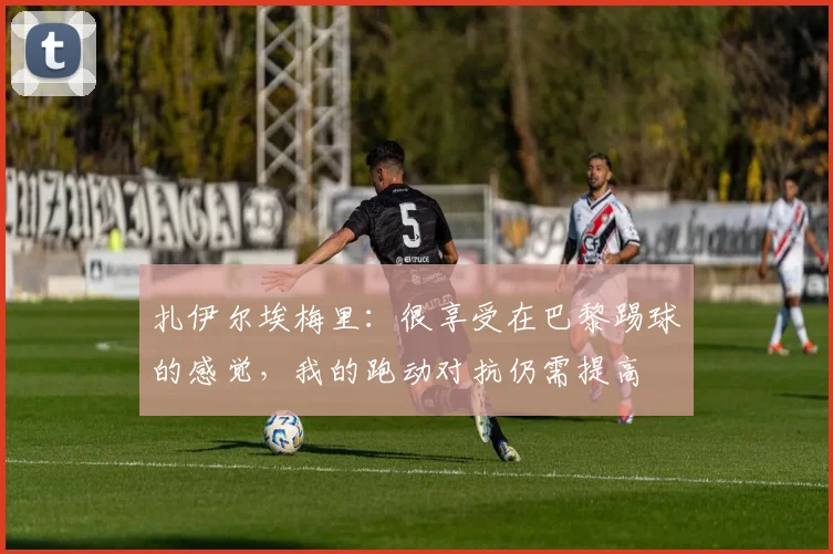 扎伊尔埃梅里：很享受在巴黎踢球的感觉，我的跑动对抗仍需提高