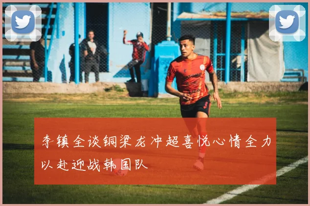 李镇全谈铜梁龙冲超喜悦心情全力以赴迎战韩国队