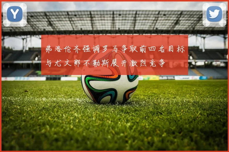 弗洛伦齐强调罗马争取前四名目标与尤文那不勒斯展开激烈竞争