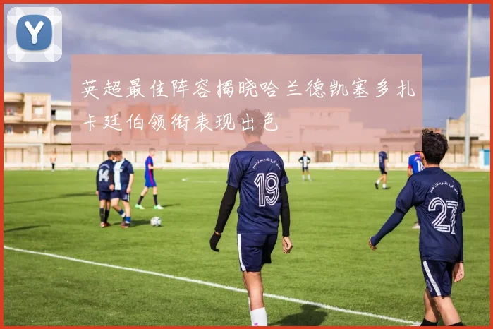 英超最佳阵容揭晓哈兰德凯塞多扎卡廷伯领衔表现出色