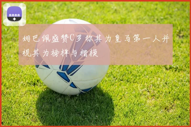 姆巴佩盛赞C罗称其为皇马第一人并视其为榜样与楷模