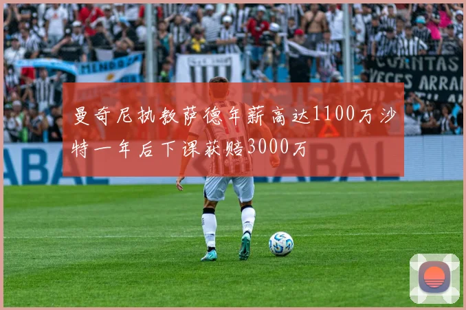曼奇尼执教萨德年薪高达1100万沙特一年后下课获赔3000万