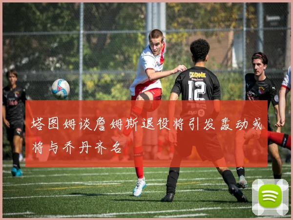 塔图姆谈詹姆斯退役将引发轰动或将与乔丹齐名