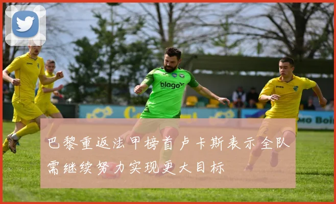 巴黎重返法甲榜首卢卡斯表示全队需继续努力实现更大目标