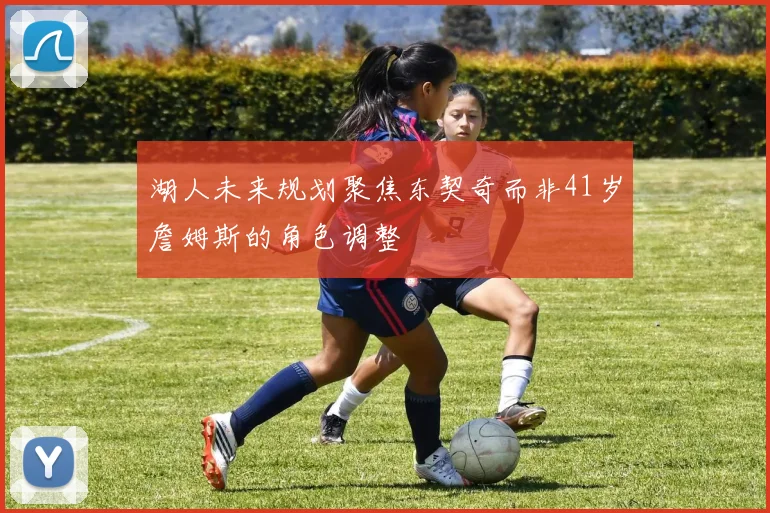 湖人未来规划聚焦东契奇而非41岁詹姆斯的角色调整