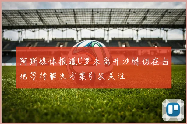 阿斯媒体报道C罗未离开沙特仍在当地等待解决方案引发关注