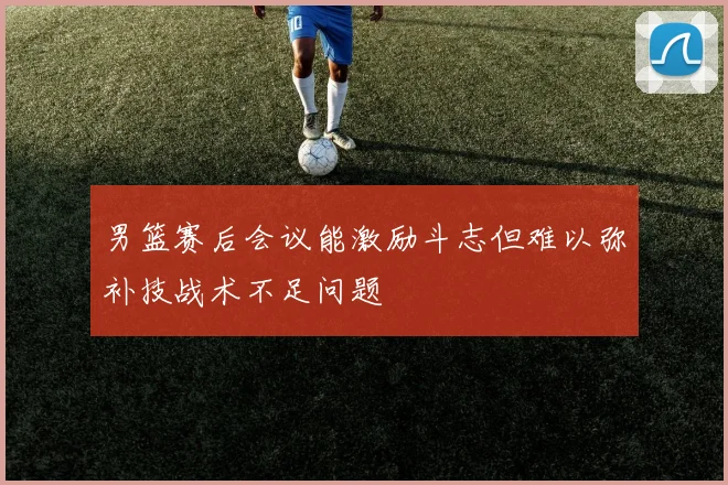 男篮赛后会议能激励斗志但难以弥补技战术不足问题