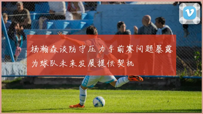 杨瀚森谈防守压力季前赛问题暴露为球队未来发展提供契机