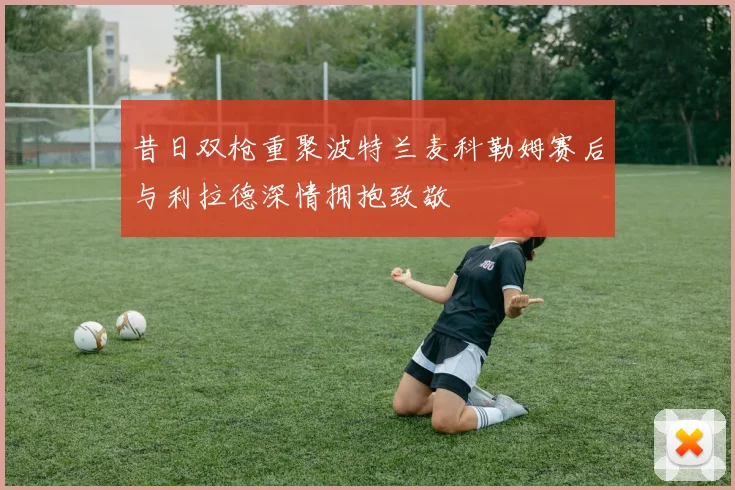 昔日双枪重聚波特兰麦科勒姆赛后与利拉德深情拥抱致敬