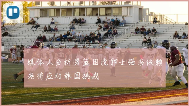 媒体人分析男篮困境郭士强或依赖老将应对韩国挑战