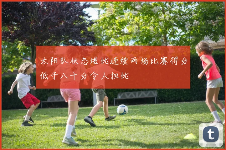 太阳队状态堪忧连续两场比赛得分低于八十分令人担忧