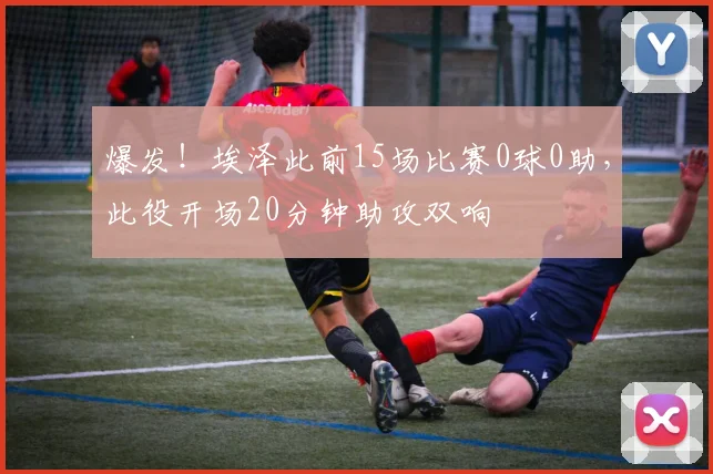 爆发！埃泽此前15场比赛0球0助，此役开场20分钟助攻双响