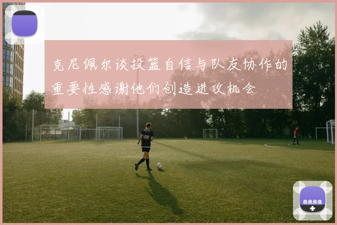 克尼佩尔谈投篮自信与队友协作的重要性感谢他们创造进攻机会