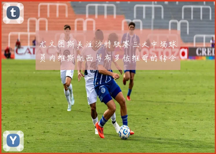 尤文图斯关注沙特联赛三大中场球员内维斯凯西与布罗佐维奇的转会动态